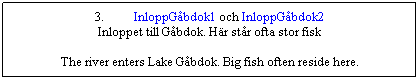 Textruta: 3.&nbsp;&nbsp;&nbsp;&nbsp;&nbsp;&nbsp;&nbsp;&nbsp;&nbsp; InloppG�bdok1 och InloppG�bdok2
Inloppet till G�bdok. H�r st�r ofta stor fisk

The river enters Lake G�bdok. Big fish often reside here.
&nbsp;
