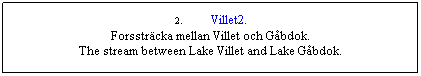 Textruta: 2.&nbsp;&nbsp;&nbsp;&nbsp;&nbsp;&nbsp; Villet2.
Forsstr�cka mellan Villet och G�bdok.
The stream between Lake Villet and Lake G�bdok.
&nbsp;
