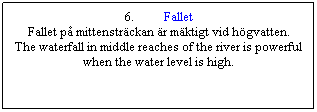 Textruta: 6.&nbsp;&nbsp;&nbsp;&nbsp;&nbsp;&nbsp;&nbsp;&nbsp;&nbsp; Fallet
Fallet p� mittenstr�ckan �r m�ktigt vid h�gvatten.
The waterfall in middle reaches of the river is powerful when the water level is high.
&nbsp;

