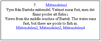 Textruta: 7.&nbsp;&nbsp;&nbsp;&nbsp;&nbsp;&nbsp;&nbsp;&nbsp;&nbsp; Mittendelen1
Vyer fr�n Barteks mittendel. Vattnet rusar fort, men det finns pooler att fiska i.
Views from the middle reaches of Bartek. The water runs fast, but there are pools to fish in.
Mittendelen2, Mittendelen3, Mittendelen4
&nbsp;
